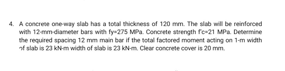 4. A concrete one-way slab has a total thickness of 120 mm. The slab will be reinforced
with 12-mm-diameter bars with fy=275 MPa. Concrete strength f'c-21 MPa. Determine
the required spacing 12 mm main bar if the total factored moment acting on 1-m width
of slab is 23 kN-m width of slab is 23 kN-m. Clear concrete cover is 20 mm.