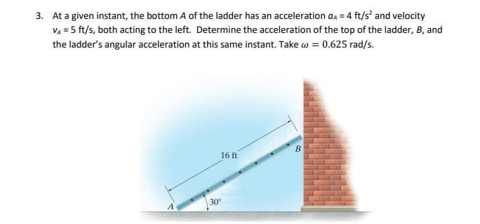 3. At a given instant, the bottom A of the ladder has an acceleration aa = 4 ft/s and velocity
VA = 5 ft/s, both acting to the left. Determine the acceleration of the top of the ladder, B, and
the ladder's angular acceleration at this same instant. Take w = 0.625 rad/s.
16 ft
B
30°
