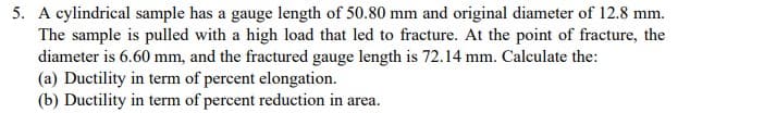 5. A cylindrical sample has a gauge length of 50.80 mm and original diameter of 12.8 mm.
The sample is pulled with a high load that led to fracture. At the point of fracture, the
diameter is 6.60 mm, and the fractured gauge length is 72.14 mm. Calculate the:
(a) Ductility in term of percent elongation.
(b) Ductility in term of percent reduction in area.
