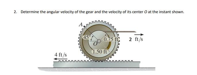 2. Determine the angular velocity of the gear and the velocity of its center O at the instant shown.
45
0.75 ft
2 ft/s
1.50 ft
4 ft/s
