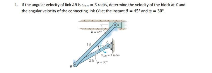 1. If the angular velocity of link AB is wAB = 3 rad/s, determine the velocity of the block at Cand
the angular velocity of the connecting link CB at the instant 0 = 45° and o = 30°.
e = 45°
3 ft
OAB =3 rad/s
2 ft
O = 30°
B
