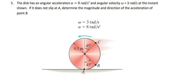 5. The disk has an angular acceleration a = 8 rad/s' and angular velocity w = 3 rad/s at the instant
shown. If it does not slip at A, determine the magnitude and direction of the acceleration of
point B.
w = 3 rad/s
a = 8 rad/s?
45°
0.5 m
45° B
