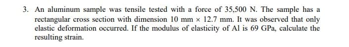 3. An aluminum sample was tensile tested with a force of 35,500 N. The sample has a
rectangular cross section with dimension 10 mm x 12.7 mm. It was observed that only
elastic deformation occurred. If the modulus of elasticity of Al is 69 GPa, calculate the
resulting strain.
