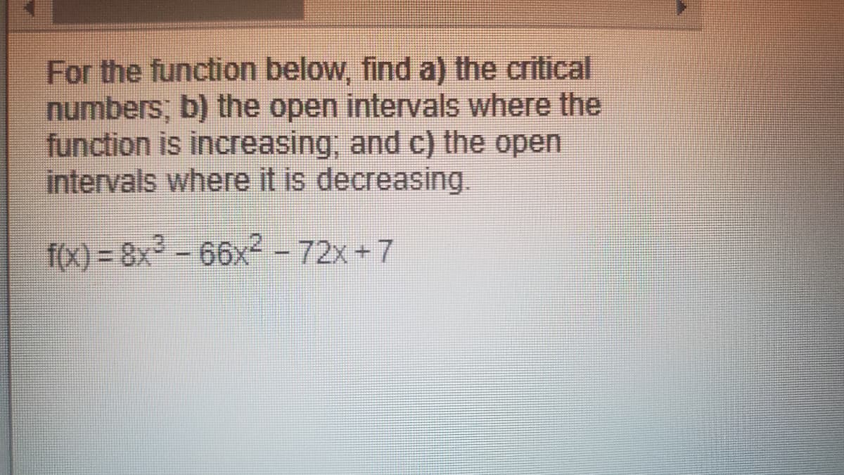 For the function below, find a) the critical
numbers; b) the open intervals where the
function is increasing, and c) the open
intervals where it is decreasing.
f(x) = 8x-66x2 – 72x +7
