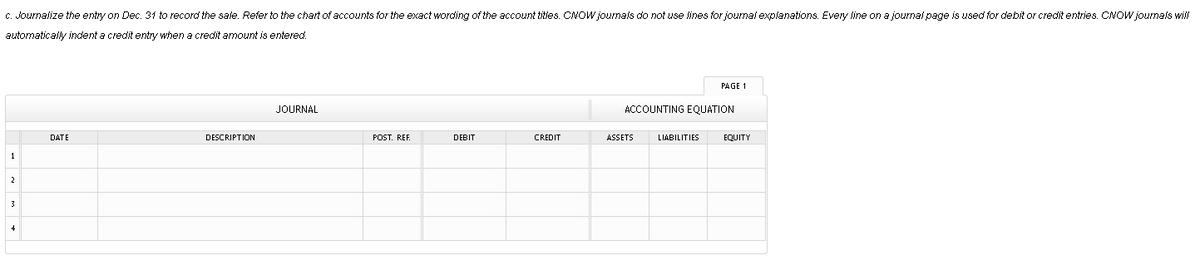 C. Journalize the entry on Dec. 31 to record the sale. Refer to the chart of accounts for the exact wording of the account titles. CNOW journals do not use lines for journal explanations. Every line on a journal page is used for debit or credit entries. CNOW journals will
automatically indent a credit entry when a credit amount is entered.
PAGE 1
JOURNAL
ACCOUNTING EQUATION
DATE
DESCRIPTION
POST. REF.
DEBIT
CREDIT
ASSETS
LIABILITIES
EQUITY
1
2
3

