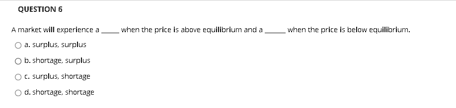 QUESTION 6
A market will experience a
when the price is above equilibrium and a
when the price is below equilibrium.
a. surplus, surplus
b. shortage, surplus
c. surplus, shortage
d. shortage, shortage
