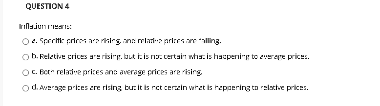 QUESTION 4
Inflation means:
O a. Specific prices are rising, and relative prices are falling.
b. Relative prices are rising, but it is not certain what is happening to average prices.
C. Both relative prices and average prices are rising.
d. Average prices are rising, but it is not certain what is happening to relative prices.

