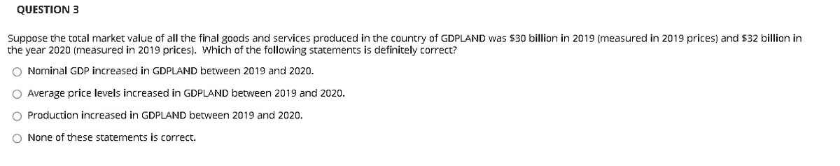 QUESTION 3
Suppose the total market value of all the final goods and services produced in the country of GDPLAND was 530 billion in 2019 (measured in 2019 prices) and 532 billion in
the year 2020 (measured in 2019 prices). Which of the following statements is definitely correct?
O Nominal GDP increased in GDPLAND between 2019 and 2020.
O Average price levels increased in GDPLAND between 2019 and 2020.
O Production increased in GDPLAND between 2019 and 2020.
O None of these statements is correct.
