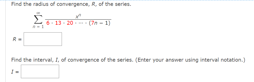 Find the radius of convergence, R, of the series.
Σ
6. 13 · 20 . .. .
(7n – 1)
n = 1
R =
Find the interval, I, of convergence of the series. (Enter your answer using interval notation.)
I =
