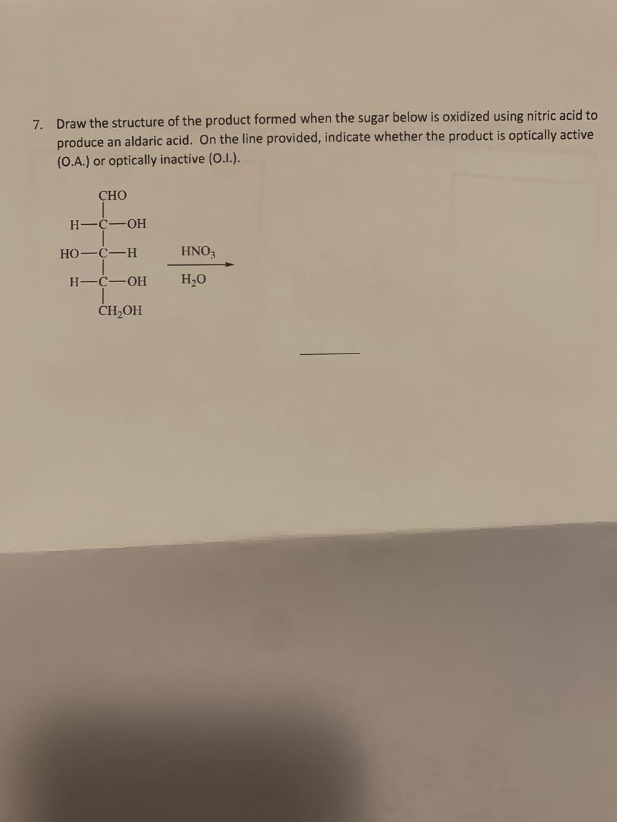 7. Draw the structure of the product formed when the sugar below is oxidized using nitric acid to
produce an aldaric acid. On the line provided, indicate whether the product is optically active
(O.A.) or optically inactive (O.I.).
СНО
Н—С—ОН
HO-C-H
HNO3
H-C-OH
H,0
ČH,OH
