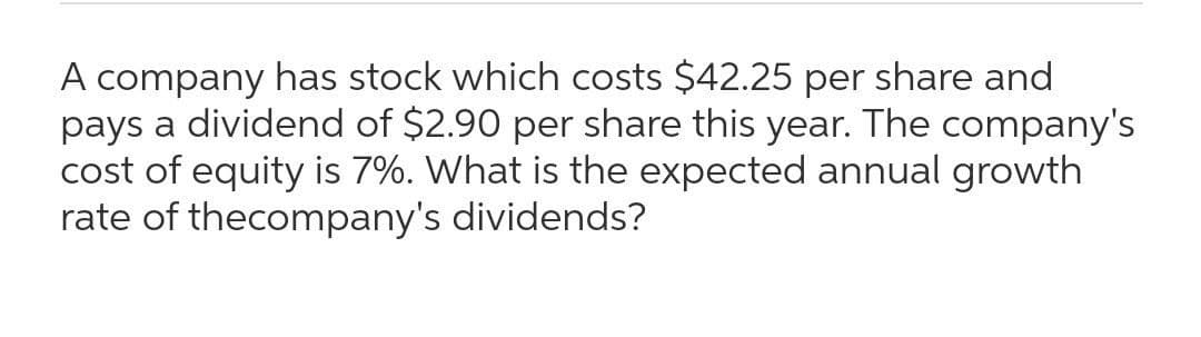 A company has stock which costs $42.25 per share and
pays a dividend of $2.90 per share this year. The company's
cost of equity is 7%. What is the expected annual growth
rate of thecompany's dividends?
