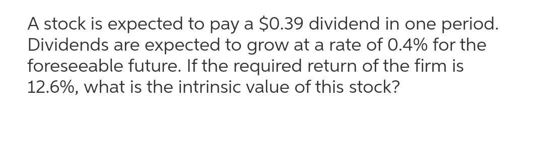A stock is expected to pay a $0.39 dividend in one period.
Dividends are expected to grow at a rate of 0.4% for the
foreseeable future. If the required return of the firm is
12.6%, what is the intrinsic value of this stock?

