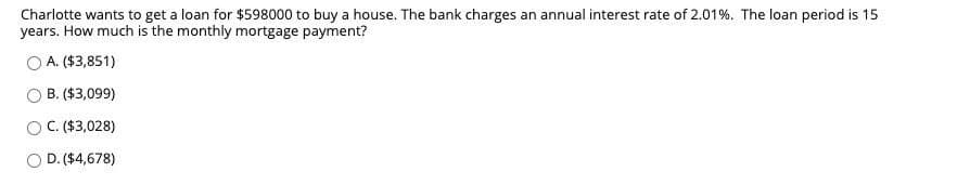 Charlotte wants to get a loan for $598000 to buy a house. The bank charges an annual interest rate of 2.01%. The loan period is 15
years. How much is the monthly mortgage payment?
A. ($3,851)
B. ($3,099)
O C.($3,028)
O D. ($4,678)
