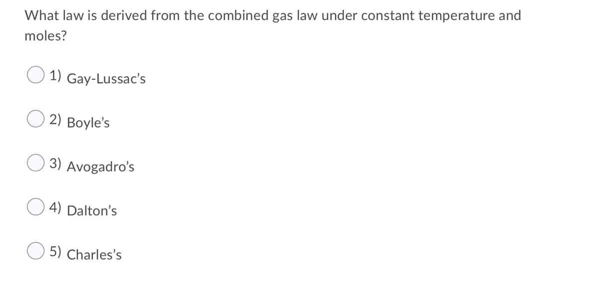 What law is derived from the combined gas law under constant temperature and
moles?
1) Gay-Lussac's
2) Boyle's
3) Avogadro's
4) Dalton's
O 5) Charles's
