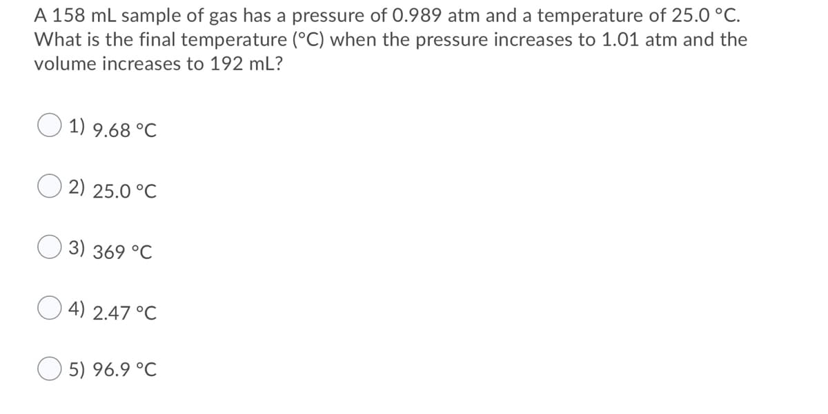 A 158 mL sample of gas has a pressure of 0.989 atm and a temperature of 25.0 °C.
What is the final temperature (°C) when the pressure increases to 1.01 atm and the
volume increases to 192 mL?
1) 9.68 °C
2) 25.0 °C
3) 369 °C
O 4) 2.47 °C
5) 96.9 °C
