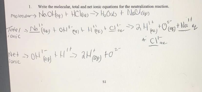 1.
Write the molecular, total and net ionic equations for the neutralization reaction.
moleculor) Na OHag) t HClaes -> H2Ocb + Nallaps
Total > t H'Re+ C
Na (ee) + OH' ee)
t.
Ca) +Na
onic
Net ->
Tonic
ON
to2-
51
