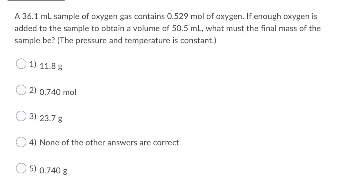 A 36.1 mL sample of oxygen gas contains 0.529 mol of oxygen. If enough oxygen is
added to the sample to obtain a volume of 50.5 mL, what must the final mass of the
sample be? (The pressure and temperature is constant.)
1) 11.8 g
2) 0.740 mol
3) 23.7 g
4) None of the other answers are correct
5) 0.740 g
