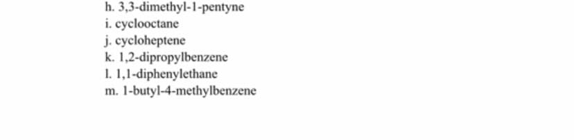 h. 3,3-dimethyl-1-pentyne
i. cyclooctane
j. cycloheptene
k. 1,2-dipropylbenzene
1. 1,1-diphenylethane
m. 1-butyl-4-methylbenzene
