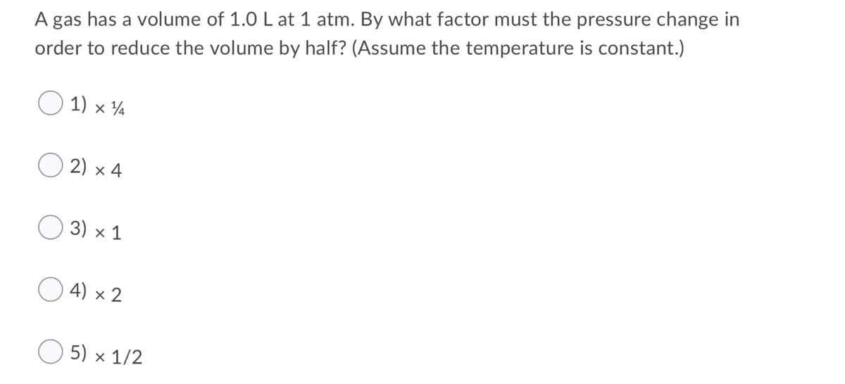 A gas has a volume of 1.0 L at 1 atm. By what factor must the pressure change in
order to reduce the volume by half? (Assume the temperature is constant.)
1) x ¼
2) x 4
3) x 1
4) x 2
O 5) x 1/2
