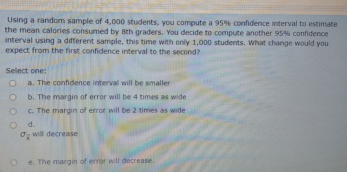 Using a random sample of 4,000 students, you compute a 95% confidence interval to estimate
the mean calories consumed by 8th graders. You decide to compute another 95% confidence
interval using a different sample, this time with only 1,000 students. What change would you
expect from the first confidence interval to the second?
Select one:
a. The confidence interval will be smaller
b. The margin of error will be 4 times as wide
C. The margin of error will be 2 times as wide
d.
O- will decrease
e. The margin of error will decrease.
