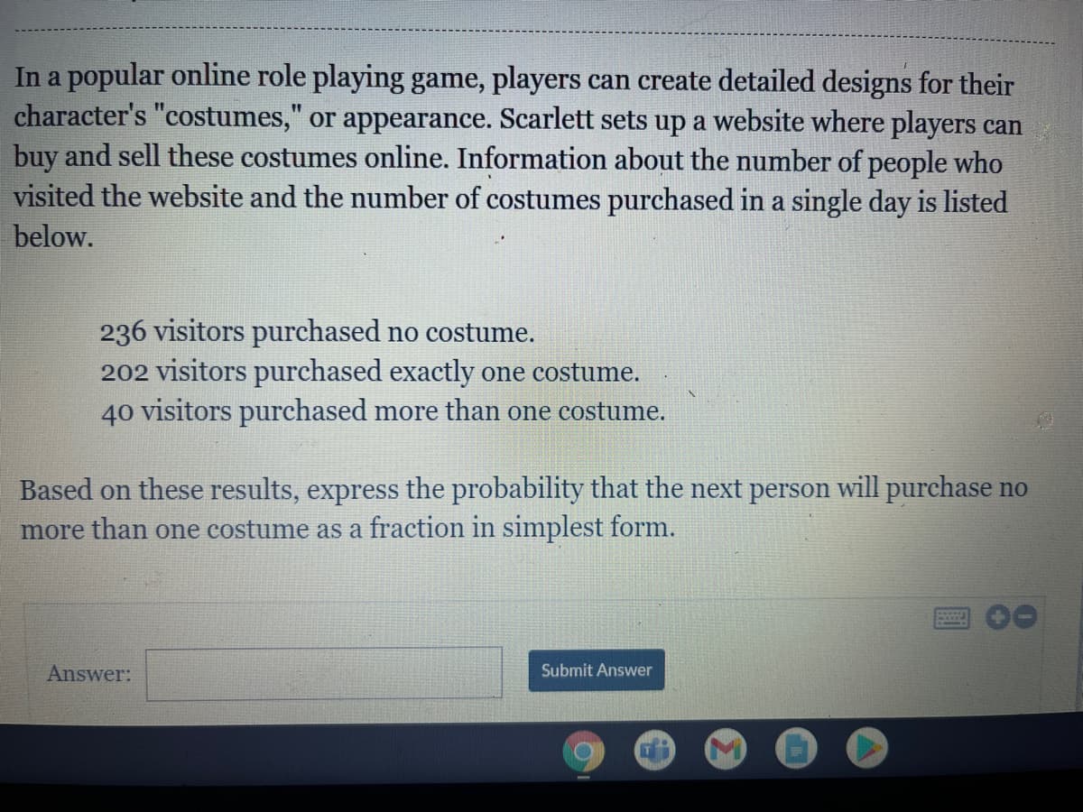 In a popular online role playing game, players can create detailed designs for their
character's "costumes," or appearance. Scarlett sets up a website where players can
buy and sell these costumes online. Information about the number of people who
visited the website and the number of costumes purchased in a single day is listed
below.
236 visitors purchased no costume.
202 visitors purchased exactly one costume.
40 visitors purchased more than one costume.
Based on these results, express the probability that the next person will purchase no
more than one costume as a fraction in simplest form.
Answer:
Submit Answer
