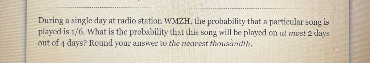 During a single day at radio station WMZH, the probability that a particular song is
played is 1/6. What is the probability that this song will be played on at most 2 days
out of 4 days? Round your answer to the nearest thousandth.
