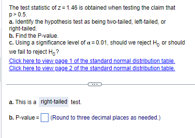 The test statistic of z= 1.46 is obtained when testing the claim that
p>0.5.
a. Identify the hypothesis test as being two-tailed, left-tailed, or
right-tailed.
b. Find the P-value.
c. Using a significance level of a = 0.01, should we reject H, or should
we fail to reject Ho?
Click here to view page 1 of the standard normal distribution table.
Click here to view page 2 of the standard normal distribution table.
a. This is a
b. P-value =
right-tailed test.
(Round to three decimal places as needed.)