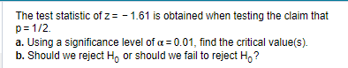 The test statistic of z= -1.61 is obtained when testing the claim that
p= 1/2.
a. Using a significance level of a = 0.01, find the critical value(s).
b. Should we reject H, or should we fail to reject Ho?