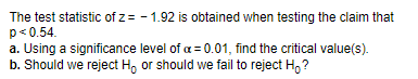 The test statistic of z= -1.92 is obtained when testing the claim that
p<0.54.
a. Using a significance level of a = 0.01, find the critical value(s).
b. Should we reject Hoor should we fail to reject Ho?