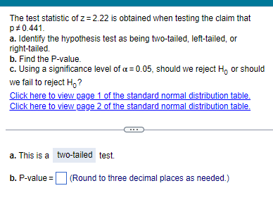 The test statistic of z= 2.22 is obtained when testing the claim that
p#0.441.
a. Identify the hypothesis test as being two-tailed, left-tailed, or
right-tailed.
b. Find the P-value.
c. Using a significance level of a = 0.05, should we reject H, or should
we fail to reject Ho?
Click here to view page 1 of the standard normal distribution table.
Click here to view page 2 of the standard normal distribution table.
a. This is a two-tailed test.
b. P-value=
(Round to three decimal places as needed.)