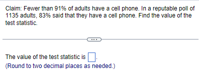 Claim: Fewer than 91% of adults have a cell phone. In a reputable poll of
1135 adults, 83% said that they have a cell phone. Find the value of the
test statistic.
The value of the test statistic is
(Round to two decimal places as needed.)