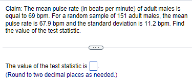 Claim: The mean pulse rate (in beats per minute) of adult males is
equal to 69 bpm. For a random sample of 151 adult males, the mean
pulse rate is 67.9 bpm and the standard deviation is 11.2 bpm. Find
the value of the test statistic.
The value of the test statistic is.
(Round to two decimal places as needed.)