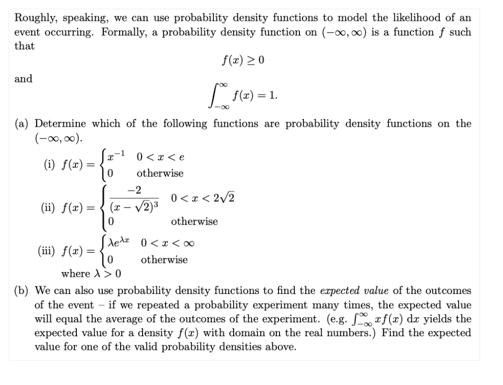 Roughly, speaking, we can use probability density functions to model the likelihood of an
event occurring. Formally, a probability density function on (-0, 0) is a function ƒ such
that
f(x) > 0
and
| f(x) = 1.
(a) Determine which of the following functions are probability density functions on the
(-0, 00).
0 < x < e
(i) f(x) =
otherwise
-2
0 < x < 2/2
(ii) ƒ(x) =
(x – /2)3
otherwise
dedx 0<x <∞
(iii) f(x) =
otherwise
where A> 0
(b) We can also use probability density functions to find the expected value of the outcomes
of the event - if we repeated a probability experiment many times, the expected value
will equal the average of the outcomes of the experiment. (e.g. L xf(x) dx yields the
expected value for a density f(x) with domain on the real numbers.) Find the expected
value for one of the valid probability densities above.
