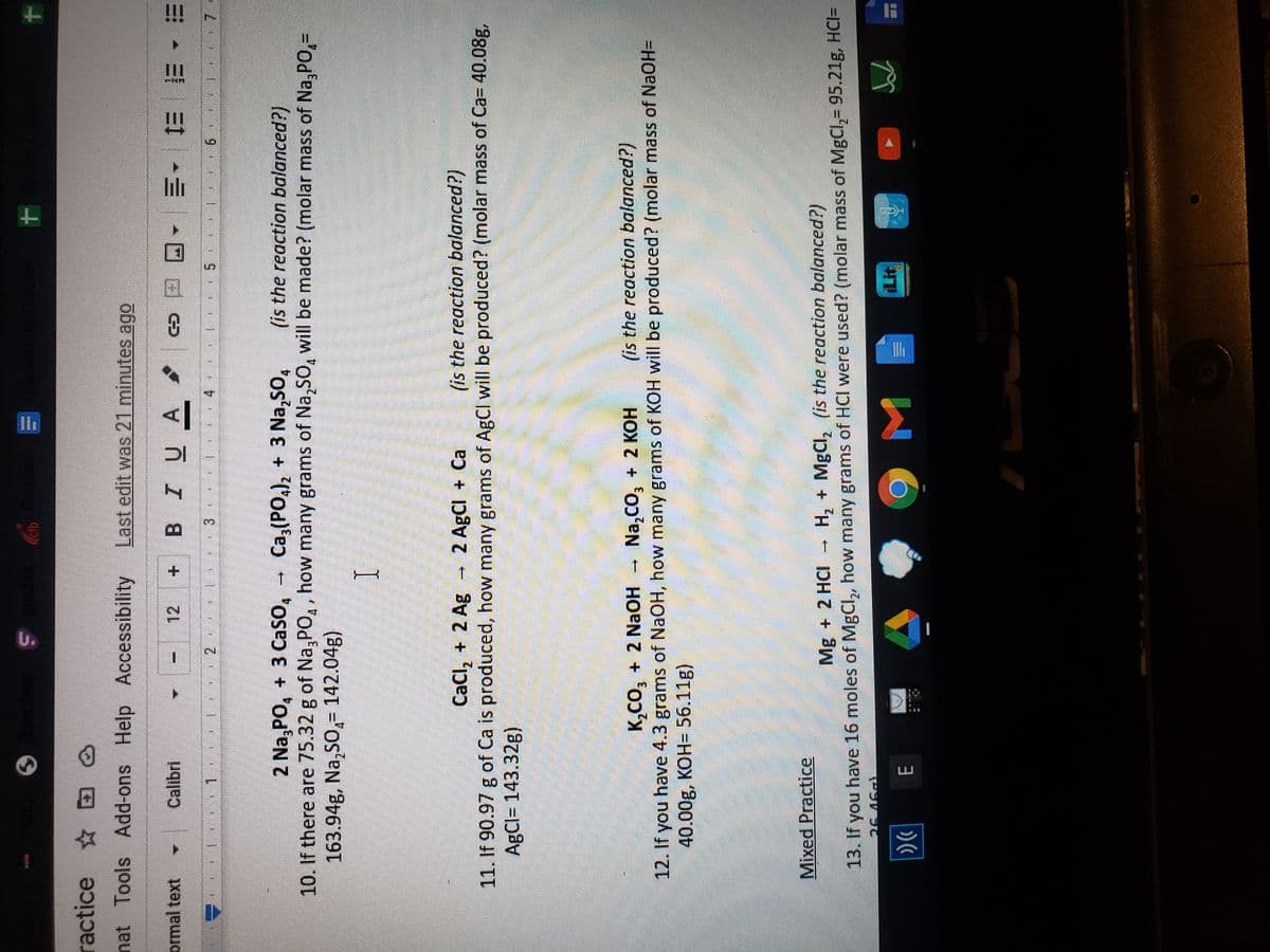 U.
ractice D
nat Tools Add-ons Help Accessibility Last edit was 21 minutes ago
Calibri
+ BIUA
ormal text
三
三 三t -三~回 a 8
12
3.
2 Na, PO, + 3 Caso,
, Ca, (PO,)2 + 3 Na,SO,
(is the reaction balanced?)
10. If there are 75.32 g of Na,PO,, how many grams of Na,SO, will be made? (molar mass of Na, PO,-
163.94g, Na,SO,= 142.04g)
I
CaCl, + 2 Ag - 2 AgCI + Ca
(is the reaction balanced?)
11. If 90.97 g of Ca is produced, how many grams of AgCl will be produced? (molar mass of Ca= 40.08g,
AgCl= 143.32g)
K,CO, + 2 NaOH
Na,CO, + 2 KOH
(is the reaction balanced?)
12. If you have 4.3 grams of NaOH, how many grams of KOH will be produced? (molar mass of NaOH=
40.00g, KOH= 56.11g)
Mixed Practice
Mg + 2 HCI - H, + MgCl, (is the reaction balanced?)
13. If you have 16 moles of MgCl,, how many grams of HCI were used? (molar mass of MgCl,= 95.21g, HCI=
こ VSO
