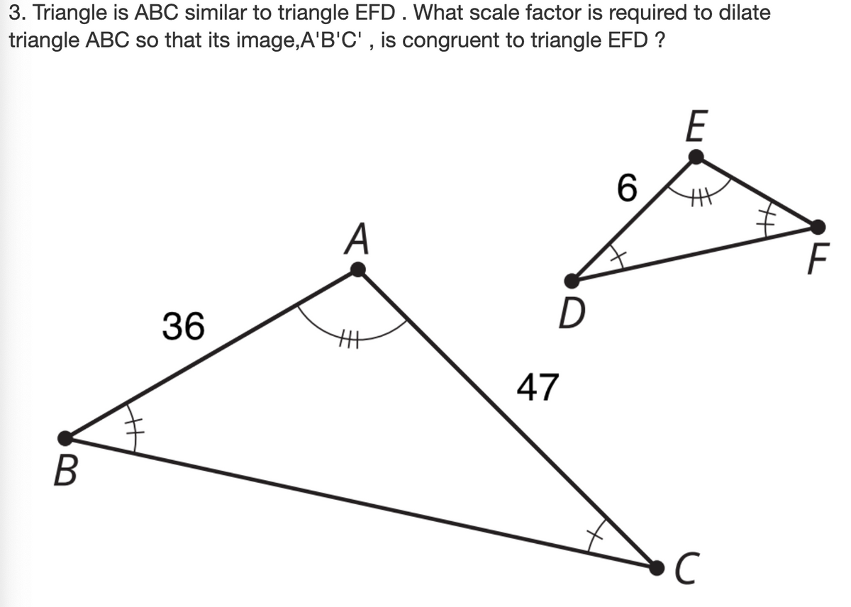 3. Triangle is ABC similar to triangle EFD. What scale factor is required to dilate
triangle ABC so that its image,A'B'C' , is congruent to triangle EFD ?
E
6.
A
F
36
47
