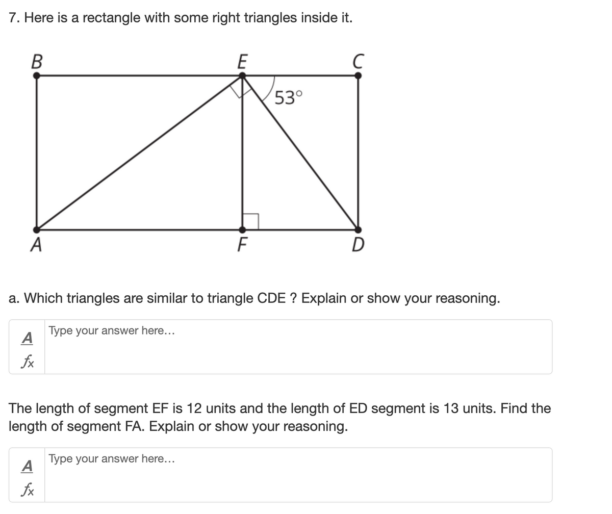 7. Here is a rectangle with some right triangles inside it.
E
C
53°
A
D
a. Which triangles are similar to triangle CDE ? Explain or show your reasoning.
Type your answer here...
A
fx
The length of segment EF is 12 units and the length of ED segment is 13 units. Find the
length of segment FA. Explain or show your reasoning.
Type your answer here...
A
fx
