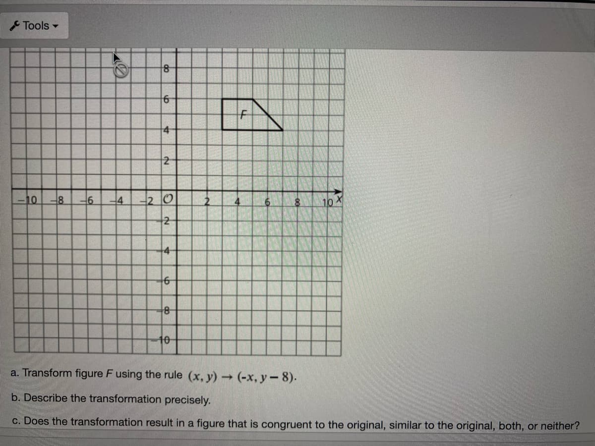 Tools -
4
2
10
-8
2 0
10X
2
4
10-
a. Transform figure F using the rule (x, y) (-x, y-8).
b. Describe the transformation precisely.
c. Does the transformation result in a figure that is congruent to the original, similar to the original, both, or neither?
