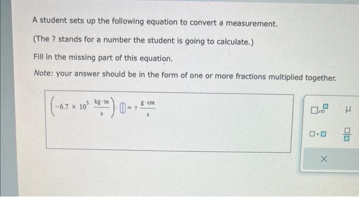 A student sets up the following equation to convert a measurement.
(The ? stands for a number the student is going to calculate.)
Fill in the missing part of this equation.
Note: your answer should be in the form of one or more fractions multiplied together.
(-6.7 x 10²
kg m
g.cm
ロ･ロ
H
00