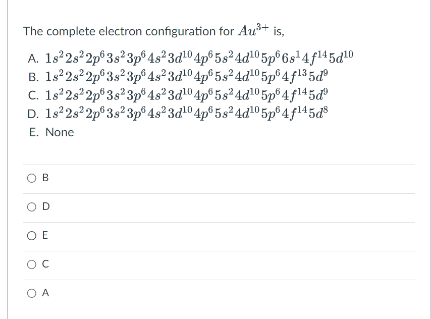 The complete electron configuration for Au³+ is,
A. 1s²2s²2p 3s²3p6 4s²3d¹04p65s²4d¹0 5p66s¹4f¹45d¹0
B. 1s²2s²2p 3s²3p6 4s²3d¹0 4p65 s² 4d¹0 5p6 4f¹³5d⁹
C. 1s²2s²2p 3s²3p6 4s²3d¹04p6 5s²4d¹05p6 4f¹45d⁹
D. 1s²2s²2p 3s² 3p6 4s²3d¹0 4p65 s² 4d¹0 5p6 4f¹45d8
E. None
OB
O D
OE
O C
ΟΑ