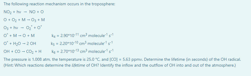 The following reaction mechanism occurs in the troposphere:
NO₂+ hv NO + O
O + O₂ + M → O3 + M
O3 + hv
0₂ + 0*
O + M → O + M
O* + H₂O → 2 OH
OH + CO → CO₂ + H
The pressure is 1.008 atm, the temperature is 25.0 °C, and [CO] = 5.63 ppmv. Determine the lifetime (in seconds) of the OH radical.
(Hint: Which reactions determine the lifetime of OH? Identify the inflow and the outflow of OH into and out of the atmosphere.)
k4 = 2.90*10-11 cm³ molecule-¹ s-1
k5 = 2.20*10-10 cm³ molecule-¹ s-¹
K6 = 2.70*10-13 cm³ molecule-1 s-1