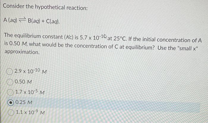 Consider the hypothetical reaction:
A (aq) B(aq) + C(aq).
The equilibrium constant (Kc) is 5.7 x 10-10 at 25°C. If the initial concentration of A
is 0.50 M, what would be the concentration of C at equilibrium? Use the "small x"
approximation.
2.9 x 10-10 M
0.50 M
1.7 x 10-5 M
0.25 M
1.1 x 10-9 M