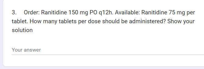 3. Order: Ranitidine 150 mg PO q12h. Available: Ranitidine 75 mg per
tablet. How many tablets per dose should be administered? Show your
solution
Your answer