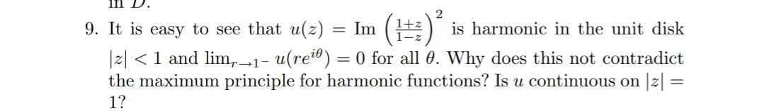 1n D.
9. It is easy to see that u(z) = Im (
1+:
is harmonic in the unit disk
|2| <1 and lim,1- u(rei) = 0 for all 0. Why does this not contradict
the maximum principle for harmonic functions? Is u continuous on |z| =
1?

