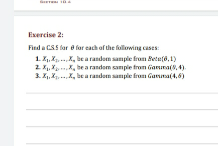 SECTION I0.4
Exercise 2:
Find a C.S.S for 0 for each of the following cases:
1. X1, X2, .., x, be a random sample from Beta(0,1)
2. X1, X2, .., X, be a random sample from Gamma(0, 4).
3. X1, X2, ... ,X, be a random sample from Gamma(4,6)
