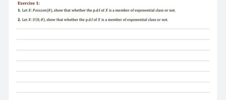 Exercise 1:
1. Let X: Poisson(@), show that whether the p.d.f of X is a member of exponential class or not.
2. Let X: U(0, 6), show that whether the p.d.f of X is a member of exponential class or not.
