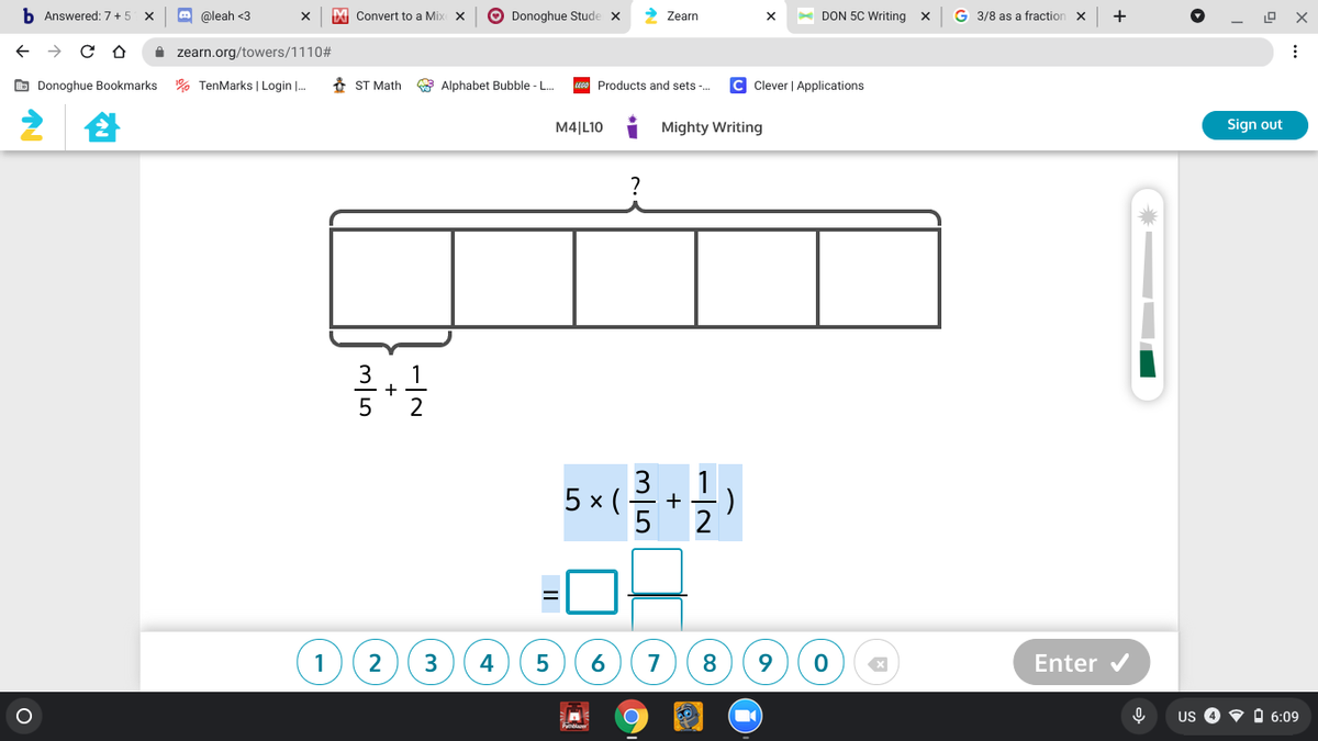 b Answered: 7+5 X
m @leah <3
I Convert to a Mix X
O Donoghue Stude x
- DON 5C Writing x
G 3/8 as a fraction x
+
Zearn
i zearn.org/towers/1110#
O Donoghue Bookmarks % TenMarks | Login |.
8 ST Math
Alphabet Bubble - .
Products and sets .
Clever | Applications
M4|L10
Mighty Writing
Sign out
3
1
+
2
3
5 х (
2
1
3
4
7
8.
Enter v
US O O 6:09
6
