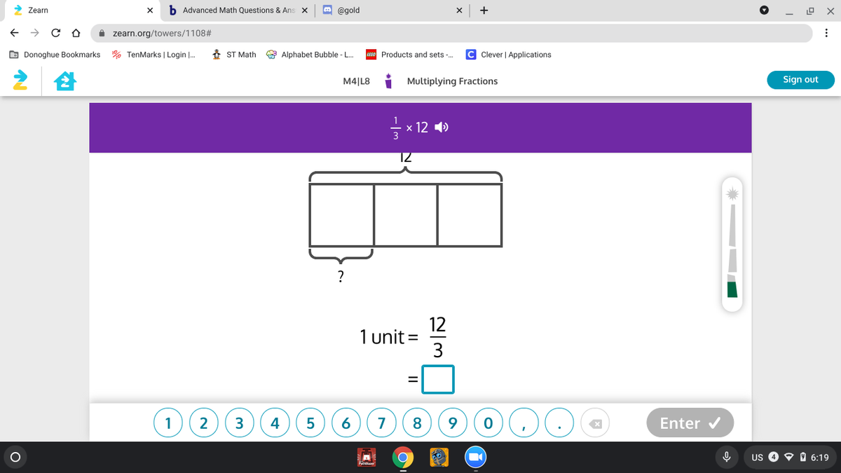 > Zearn
b Advanced Math Questions & Ans x
O @gold
+
I zearn.org/towers/1108#
O Donoghue Bookmarks
% TenMarks | Login |.
* ST Math
Alphabet Bubble -L.
Products and sets -.
Clever | Applications
M4|L8
Multiplying Fractions
Sign out
- x 12 4)
3
?
12
1 unit =
3
1
2
3
4
7
8
Enter v
Us O O D 6:19
