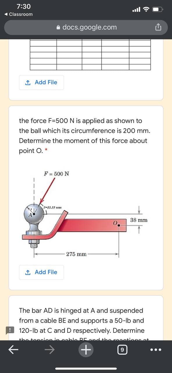 7:30
1 Classroom
e docs.google.com
1 Add File
the force F=500 N is applied as shown to
the ball which its circumference is 200 mm.
Determine the moment of this force about
point O. *
F = 500 N
S-33.33 I
38 mm
275 mm
1 Add File
The bar AD is hinged at A and suspended
from a cable BE and supports a 50-lb and
120-lb at C and D respectively. Determine
the tencien in cable DE and the
ions at
9
•..
