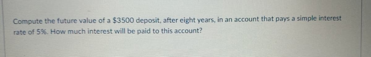 Compute the future value of a $3500 deposit, after eight years, in an account that pays a simple interest
rate of 5%. How much interest will be paid to this account?
