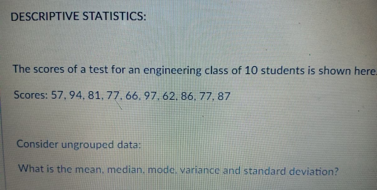 DESCRIPTIVE STATISTICS:
The scores of a test for an engincering class of 10 students is shown here.
Scores: 57, 94, 81, 77, 66, 97, 62, 86, 77,87
Consider ungrouped data:
What is the mean, median. mode. variance and standard deviation?
